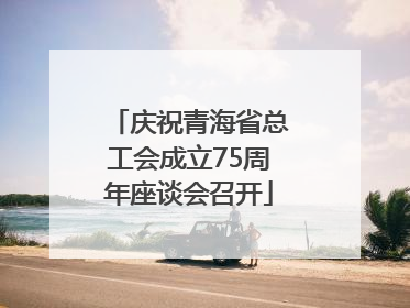 庆祝青海省总工会成立75周年座谈会召开
