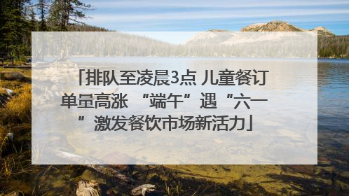 排队至凌晨3点 儿童餐订单量高涨 “端午”遇“六一”激发餐饮市场新活力