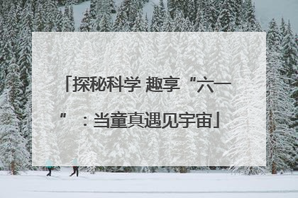 探秘科学 趣享“六一”：当童真遇见宇宙