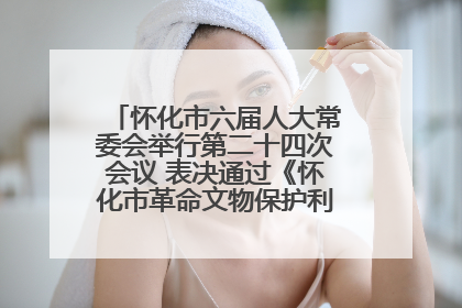 怀化市六届人大常委会举行第二十四次会议 表决通过《怀化市革命文物保护利用若干规定》