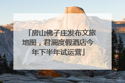 房山佛子庄发布文旅地图，君澜度假酒店今年下半年试运营