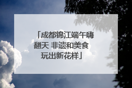 成都锦江端午嗨翻天 非遗和美食玩出新花样