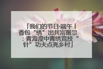 我们的节日·端午丨香包“绣”出共富图景：青海湟中青绣竞技“针”功夫点亮乡村