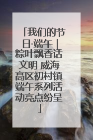 我们的节日·端午｜粽叶飘香话文明 威海高区初村镇端午系列活动亮点纷呈