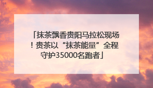 抹茶飘香贵阳马拉松现场！贵茶以“抹茶能量”全程守护35000名跑者