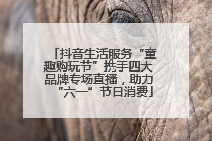 抖音生活服务“童趣购玩节”携手四大品牌专场直播，助力“六一”节日消费
