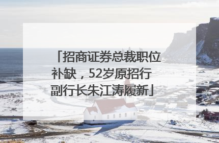 招商证券总裁职位补缺，52岁原招行副行长朱江涛履新