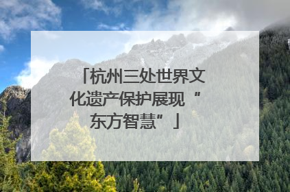 杭州三处世界文化遗产保护展现“东方智慧”