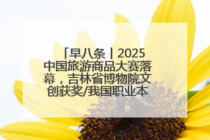 早八条丨2025中国旅游商品大赛落幕，吉林省博物院文创获奖/我国职业本科高校加速扩容