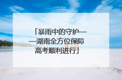 暴雨中的守护——湖南全方位保障高考顺利进行