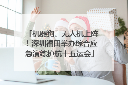 机器狗、无人机上阵！深圳福田举办综合应急演练护航十五运会