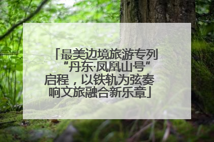 最美边境旅游专列“丹东·凤凰山号”启程，以铁轨为弦奏响文旅融合新乐章