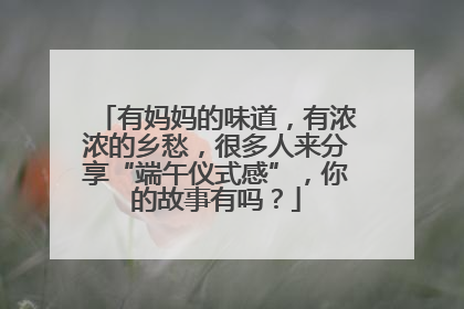 有妈妈的味道，有浓浓的乡愁，很多人来分享“端午仪式感”，你的故事有吗？