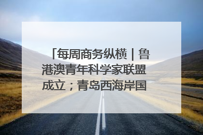 每周商务纵横｜鲁港澳青年科学家联盟成立；青岛西海岸国际能源自贸港启用
