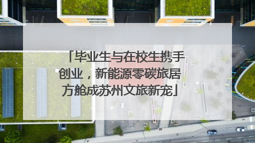 毕业生与在校生携手创业，新能源零碳旅居方舱成苏州文旅新宠