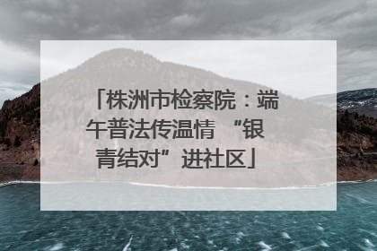 株洲市检察院：端午普法传温情 “银青结对”进社区