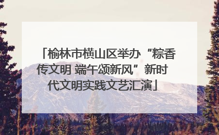 榆林市横山区举办“粽香传文明 端午颂新风”新时代文明实践文艺汇演