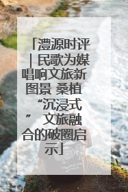 澧源时评｜民歌为媒唱响文旅新图景 桑植 “沉浸式” 文旅融合的破圈启示
