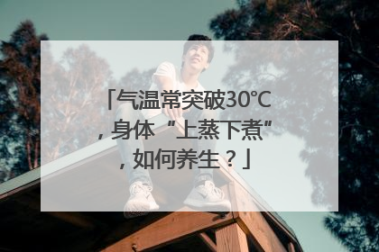 气温常突破30℃，身体“上蒸下煮”，如何养生？