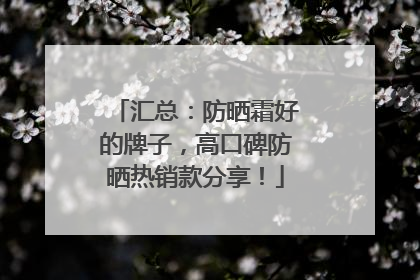 汇总：防晒霜好的牌子，高口碑防晒热销款分享！