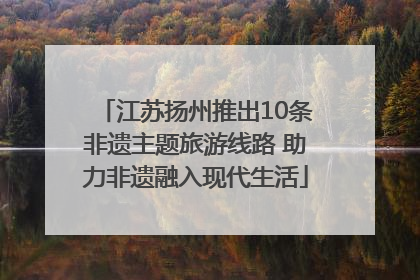 江苏扬州推出10条非遗主题旅游线路 助力非遗融入现代生活