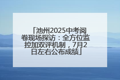 池州2025中考阅卷现场探访：全方位监控加双评机制，7月2日左右公布成绩