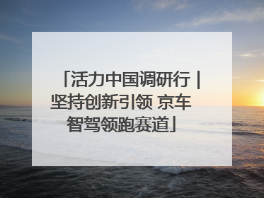 活力中国调研行｜坚持创新引领 京车智驾领跑赛道