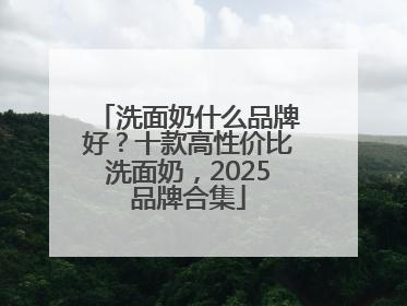 洗面奶什么品牌好？十款高性价比洗面奶，2025品牌合集