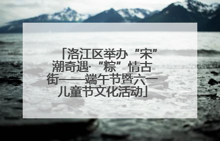 洛江区举办“宋”潮奇遇·“粽”情古街——端午节暨六一儿童节文化活动