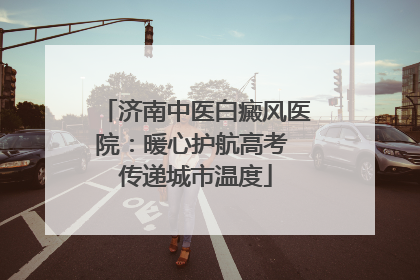 济南中医白癜风医院：暖心护航高考 传递城市温度