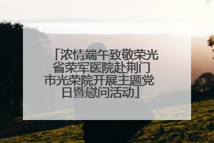 浓情端午致敬荣光 省荣军医院赴荆门市光荣院开展主题党日暨慰问活动