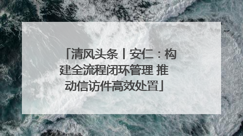 清风头条丨安仁：构建全流程闭环管理 推动信访件高效处置