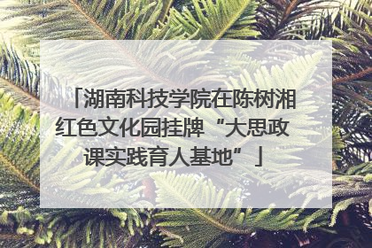 湖南科技学院在陈树湘红色文化园挂牌“大思政课实践育人基地”