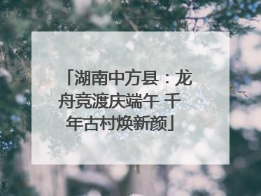 湖南中方县：龙舟竞渡庆端午 千年古村焕新颜