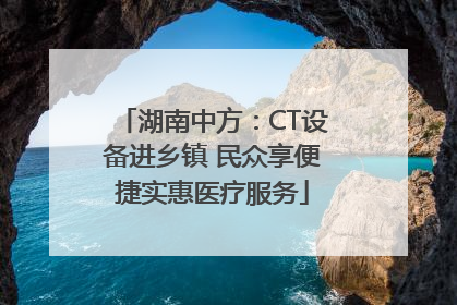 湖南中方：CT设备进乡镇 民众享便捷实惠医疗服务