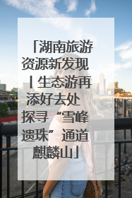 湖南旅游资源新发现丨生态游再添好去处 探寻“雪峰遗珠”通道麒麟山