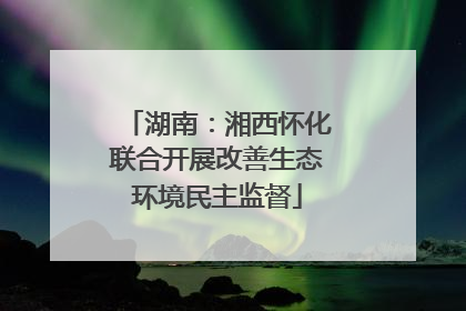 湖南：湘西怀化联合开展改善生态环境民主监督