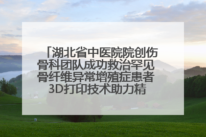 湖北省中医院院创伤骨科团队成功救治罕见骨纤维异常增殖症患者 3D打印技术助力精准矫形手术