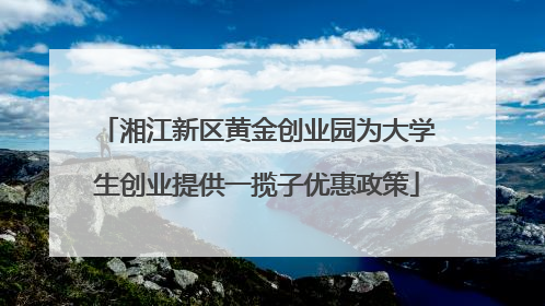 湘江新区黄金创业园为大学生创业提供一揽子优惠政策