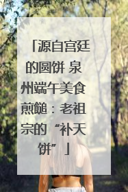 源自宫廷的圆饼 泉州端午美食煎䭔：老祖宗的“补天饼”