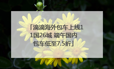 滴滴海外包车上线11国26城 端午国内包车低至7.5折