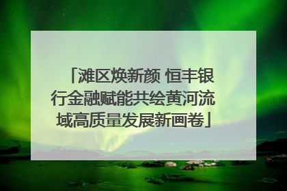 滩区焕新颜 恒丰银行金融赋能共绘黄河流域高质量发展新画卷
