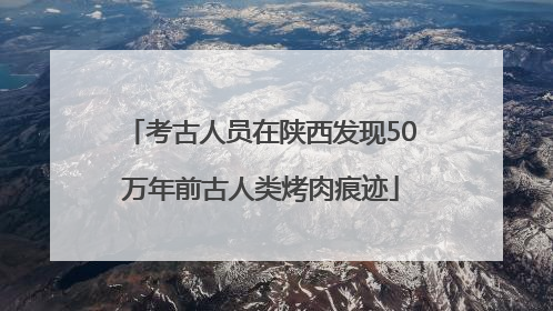 考古人员在陕西发现50万年前古人类烤肉痕迹