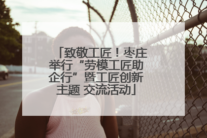 致敬工匠！枣庄举行“劳模工匠助企行”暨工匠创新主题 交流活动