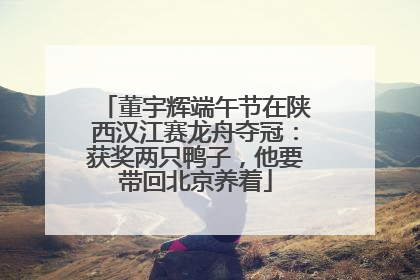 董宇辉端午节在陕西汉江赛龙舟夺冠：获奖两只鸭子，他要带回北京养着