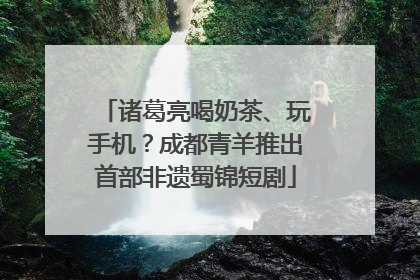 诸葛亮喝奶茶、玩手机？成都青羊推出首部非遗蜀锦短剧