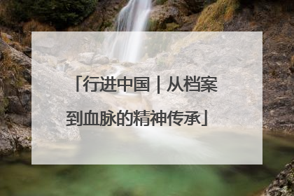 行进中国｜从档案到血脉的精神传承