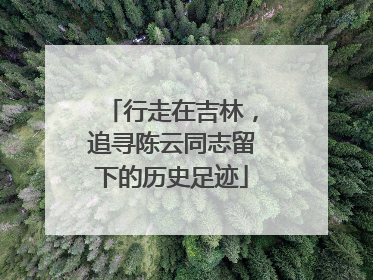 行走在吉林，追寻陈云同志留下的历史足迹