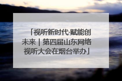 视听新时代·赋能创未来｜第四届山东网络视听大会在烟台举办