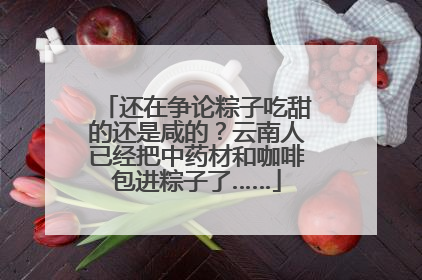 还在争论粽子吃甜的还是咸的？云南人已经把中药材和咖啡包进粽子了……